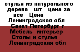 стулья из натурального дерева 4 шт., цена за все › Цена ­ 5 200 - Ленинградская обл., Санкт-Петербург г. Мебель, интерьер » Столы и стулья   . Ленинградская обл.